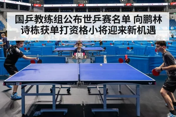 国乒教练组公布世乒赛名单 向鹏林诗栋获单打资格小将迎来新机遇